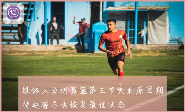 媒体人分析男篮第三节失利原因期待赵睿尽快恢复最佳状态