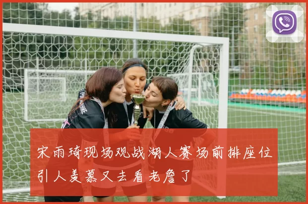 宋雨琦现场观战湖人赛场前排座位引人羡慕又去看老詹了