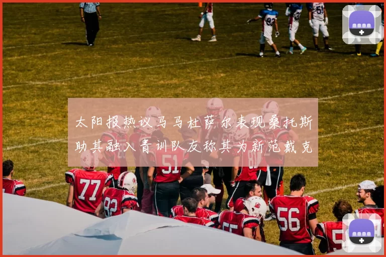 太阳报热议马马杜萨尔表现桑托斯助其融入青训队友称其为新范戴克