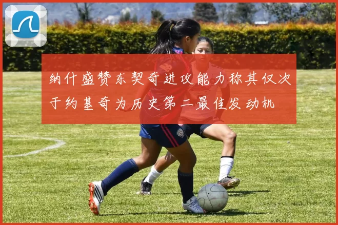 纳什盛赞东契奇进攻能力称其仅次于约基奇为历史第二最佳发动机