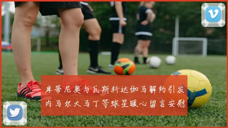 库蒂尼奥与瓦斯科达伽马解约引发内马尔大马丁等球星暖心留言安慰