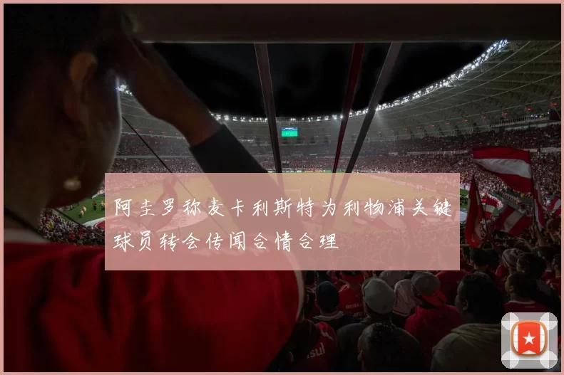 阿圭罗称麦卡利斯特为利物浦关键球员转会传闻合情合理