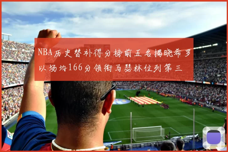 NBA历史替补得分榜前五名揭晓希罗以场均166分领衔马瑟林位列第三