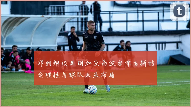 邓利维谈库明加交易波尔津吉斯的合理性与球队未来布局
