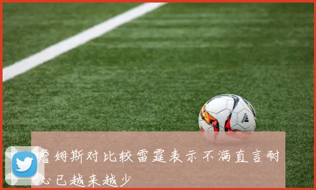 詹姆斯对比较雷霆表示不满直言耐心已越来越少