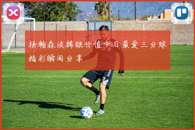 杨瀚森谈稀缺价值今日最爱三分球精彩瞬间分享
