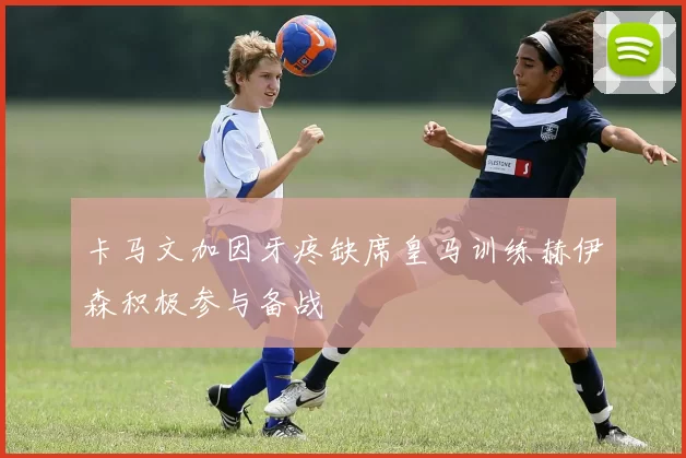 卡马文加因牙疼缺席皇马训练赫伊森积极参与备战