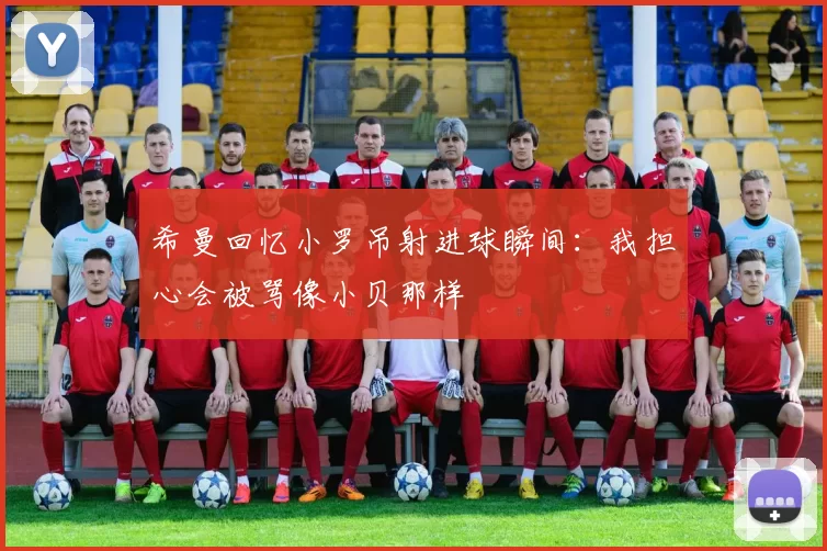 希曼回忆小罗吊射进球瞬间：我担心会被骂像小贝那样