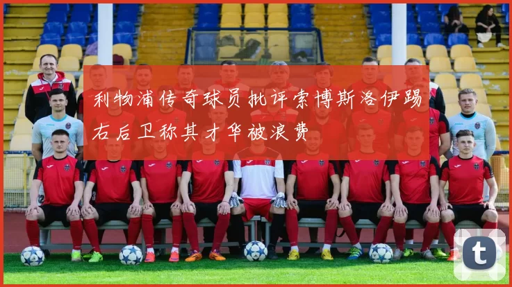 利物浦传奇球员批评索博斯洛伊踢右后卫称其才华被浪费