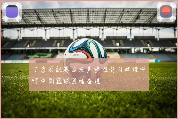 丁彦雨航赛后发声重温昔日辉煌呼吁中国篮球团结奋进