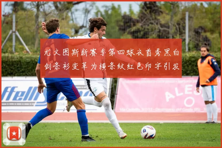 尤文图斯新赛季第四球衣首秀黑白剑条衫变革为横条纹红色印字引发关注
