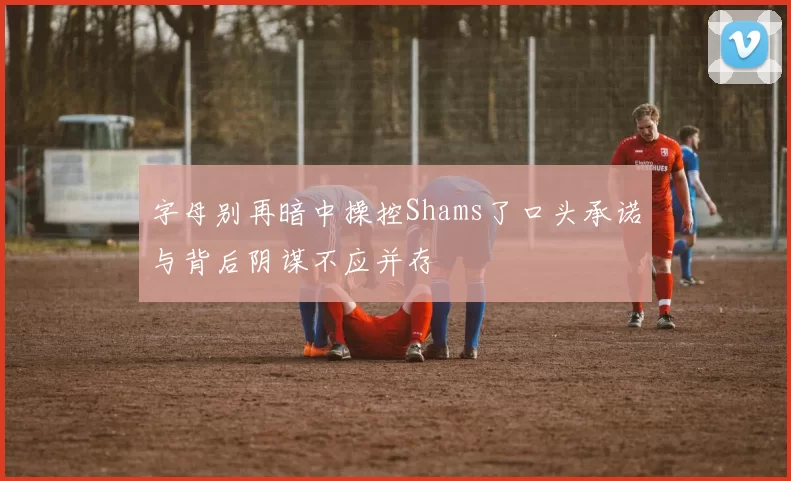 字母别再暗中操控Shams了口头承诺与背后阴谋不应并存