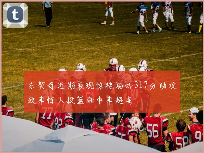 东契奇近期表现惊艳场均317分助攻效率惊人投篮命中率超高