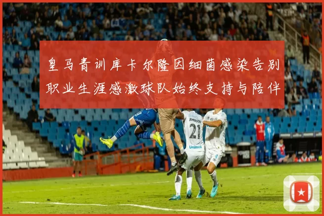 皇马青训库卡尔隆因细菌感染告别职业生涯感激球队始终支持与陪伴