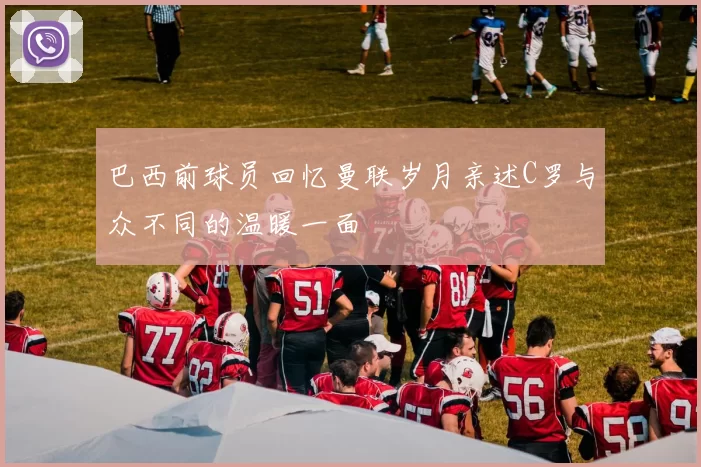 巴西前球员回忆曼联岁月亲述C罗与众不同的温暖一面