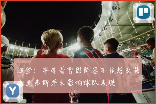 追梦：字母哥曾因阵容不佳想交易老里弗斯并未影响球队表现