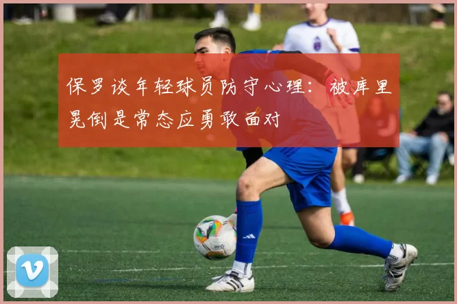 保罗谈年轻球员防守心理：被库里晃倒是常态应勇敢面对