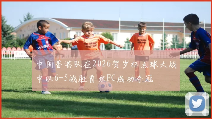 中国香港队在2026贺岁杯点球大战中以6-5战胜首尔FC成功夺冠